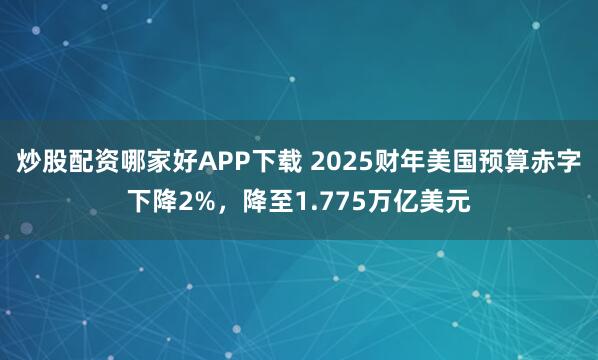 炒股配资哪家好APP下载 2025财年美国预算赤字下降2%，降至1.775万亿美元