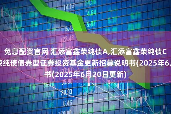 免息配资官网 汇添富鑫荣纯债A,汇添富鑫荣纯债C: 汇添富鑫荣纯债债券型证券投资基金更新招募说明书(2025年6月20日更新)