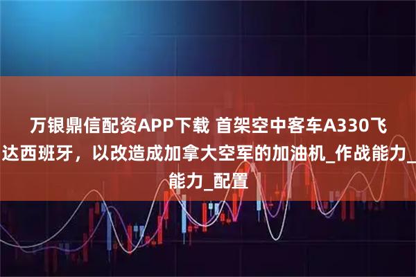 万银鼎信配资APP下载 首架空中客车A330飞机到达西班牙，以改造成加拿大空军的加油机_作战能力_配置