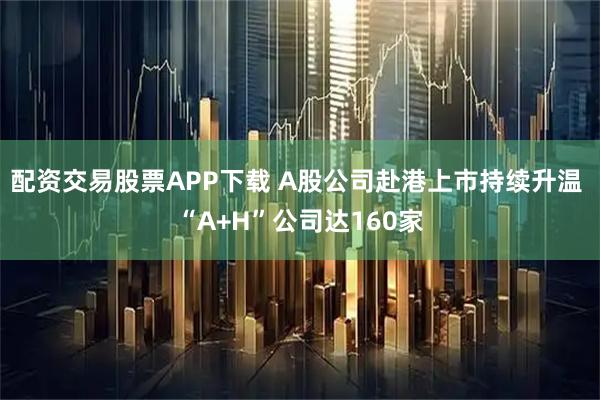 配资交易股票APP下载 A股公司赴港上市持续升温 “A+H”公司达160家