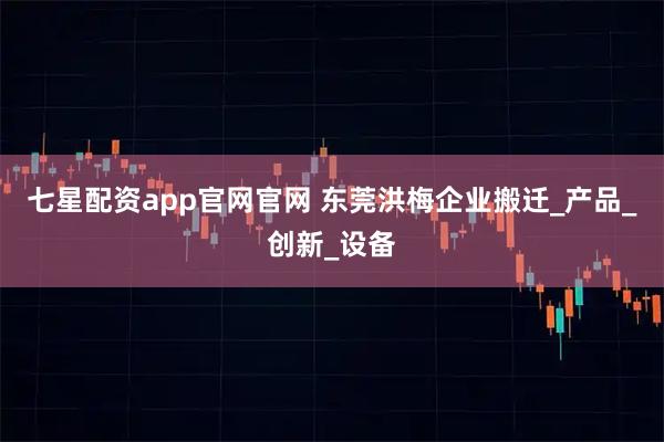 七星配资app官网官网 东莞洪梅企业搬迁_产品_创新_设备