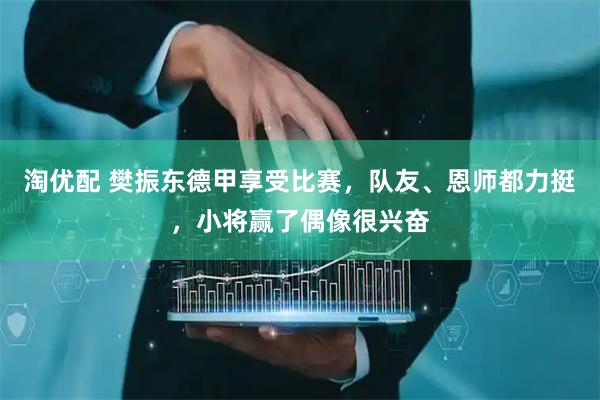 淘优配 樊振东德甲享受比赛，队友、恩师都力挺，小将赢了偶像很兴奋