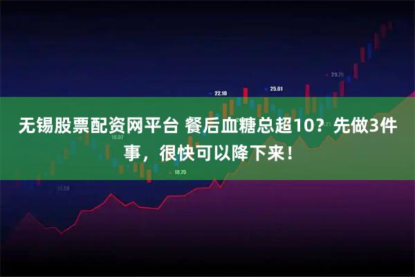 无锡股票配资网平台 餐后血糖总超10？先做3件事，很快可以降下来！