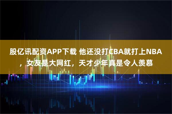 股亿讯配资APP下载 他还没打CBA就打上NBA，女友是大网红，天才少年真是令人羡慕