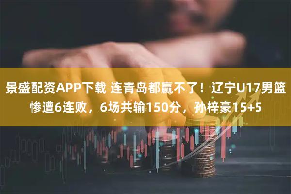 景盛配资APP下载 连青岛都赢不了！辽宁U17男篮惨遭6连败，6场共输150分，孙梓豪15+5
