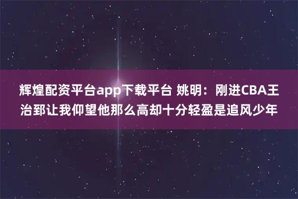 辉煌配资平台app下载平台 姚明：刚进CBA王治郅让我仰望他那么高却十分轻盈是追风少年