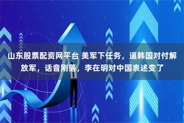 山东股票配资网平台 美军下任务，逼韩国对付解放军，话音刚落，李在明对中国表述变了