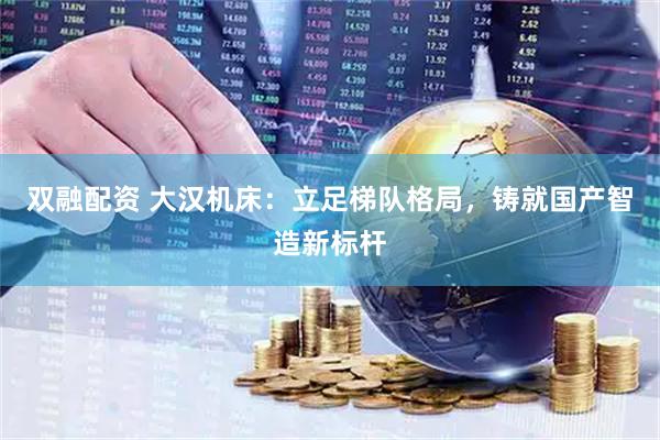 双融配资 大汉机床：立足梯队格局，铸就国产智造新标杆