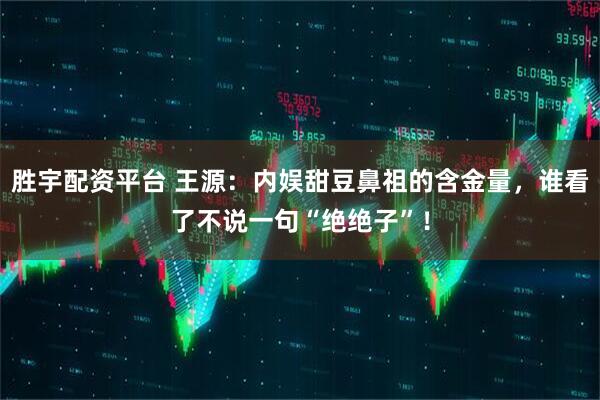 胜宇配资平台 王源：内娱甜豆鼻祖的含金量，谁看了不说一句“绝绝子”！
