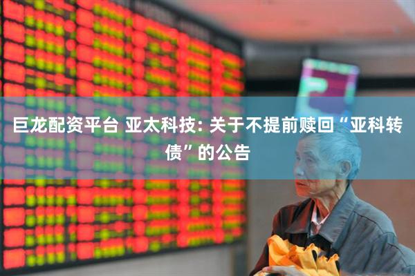 巨龙配资平台 亚太科技: 关于不提前赎回“亚科转债”的公告