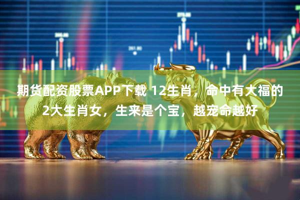 期货配资股票APP下载 12生肖，命中有大福的2大生肖女，生来是个宝，越宠命越好