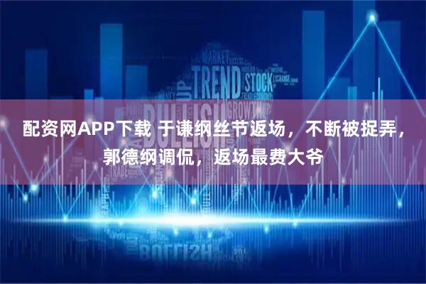 配资网APP下载 于谦纲丝节返场，不断被捉弄，郭德纲调侃，返场最费大爷