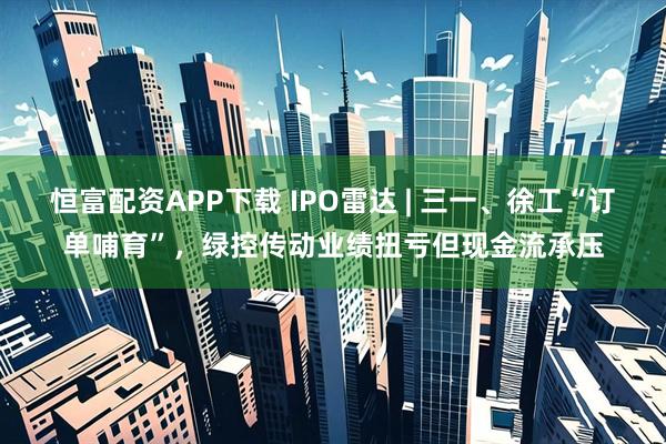 恒富配资APP下载 IPO雷达 | 三一、徐工“订单哺育”，绿控传动业绩扭亏但现金流承压