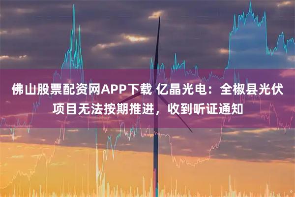 佛山股票配资网APP下载 亿晶光电：全椒县光伏项目无法按期推进，收到听证通知
