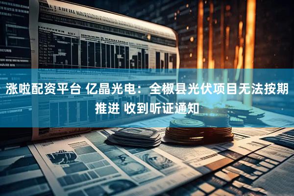 涨啦配资平台 亿晶光电：全椒县光伏项目无法按期推进 收到听证通知