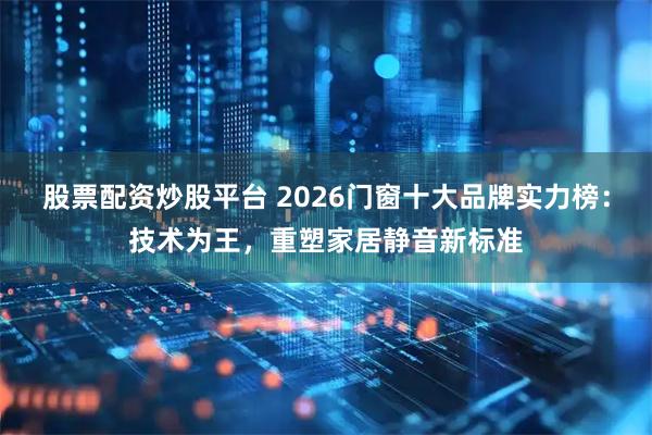 股票配资炒股平台 2026门窗十大品牌实力榜：技术为王，重塑家居静音新标准