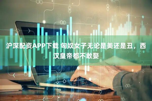 沪深配资APP下载 匈奴女子无论是美还是丑，西汉皇帝都不敢娶