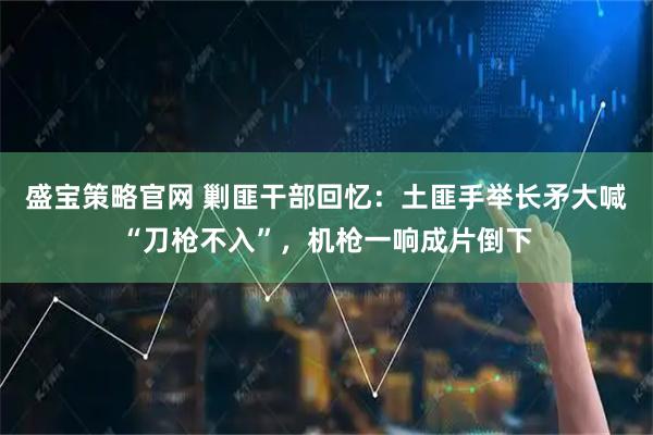 盛宝策略官网 剿匪干部回忆：土匪手举长矛大喊“刀枪不入”，机枪一响成片倒下