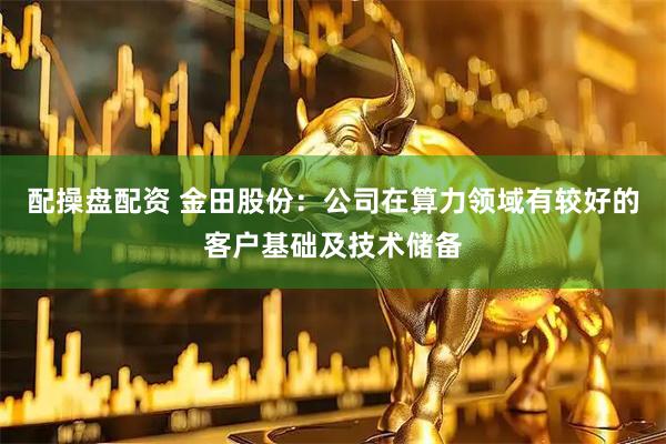 配操盘配资 金田股份：公司在算力领域有较好的客户基础及技术储备