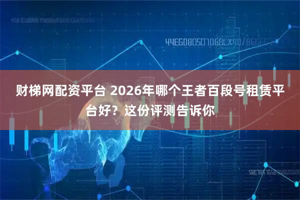 财梯网配资平台 2026年哪个王者百段号租赁平台好？这份评测告诉你