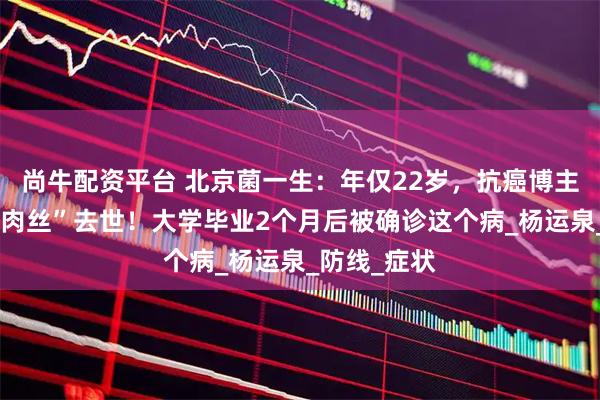 尚牛配资平台 北京菌一生：年仅22岁，抗癌博主“爱吃鱼香肉丝”去世！大学毕业2个月后被确诊这个病_杨运泉_防线_症状