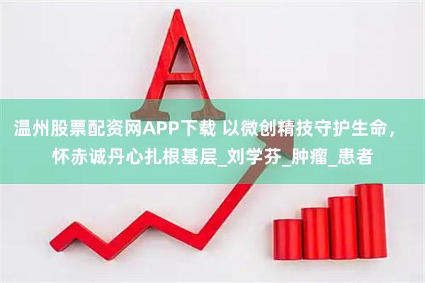 温州股票配资网APP下载 以微创精技守护生命， 怀赤诚丹心扎根基层_刘学芬_肿瘤_患者