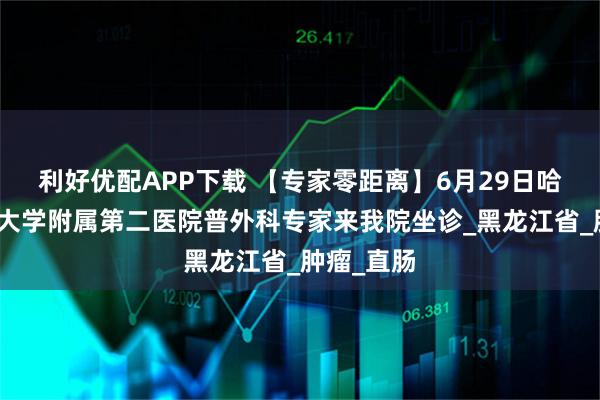 利好优配APP下载 【专家零距离】6月29日哈尔滨医科大学附属第二医院普外科专家来我院坐诊_黑龙江省_肿瘤_直肠