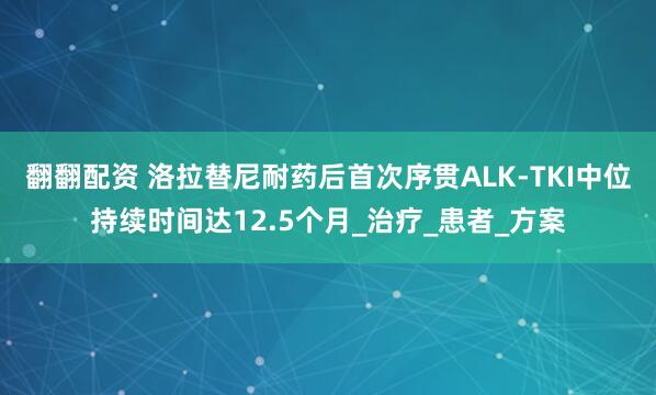 翻翻配资 洛拉替尼耐药后首次序贯ALK-TKI中位持续时间达12.5个月_治疗_患者_方案