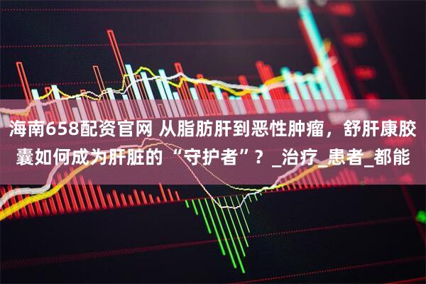 海南658配资官网 从脂肪肝到恶性肿瘤，舒肝康胶囊如何成为肝脏的 “守护者”？_治疗_患者_都能