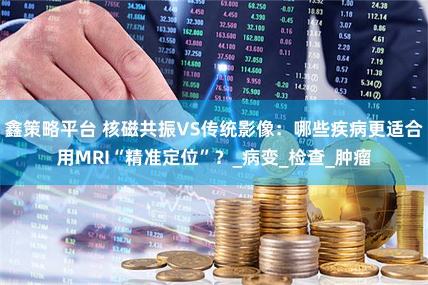 鑫策略平台 核磁共振VS传统影像：哪些疾病更适合用MRI“精准定位”？_病变_检查_肿瘤