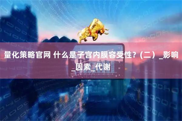 量化策略官网 什么是子宫内膜容受性？(二）_影响_因素_代谢