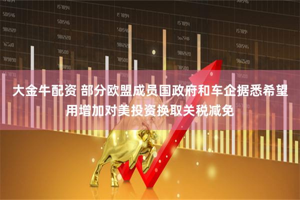 大金牛配资 部分欧盟成员国政府和车企据悉希望用增加对美投资换取关税减免