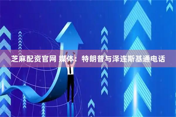 芝麻配资官网 媒体：特朗普与泽连斯基通电话
