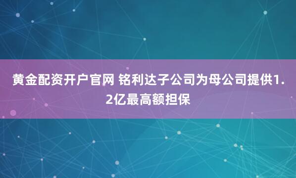 黄金配资开户官网 铭利达子公司为母公司提供1.2亿最高额担保