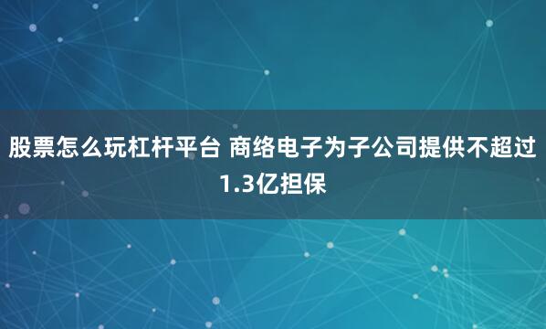 股票怎么玩杠杆平台 商络电子为子公司提供不超过1.3亿担保