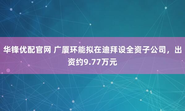 华锋优配官网 广厦环能拟在迪拜设全资子公司，出资约9.77万元