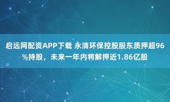 启远网配资APP下载 永清环保控股股东质押超96%持股，未来一年内将解押近1.86亿股