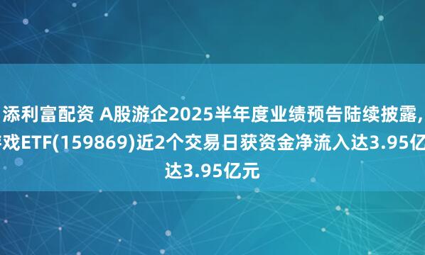 添利富配资 A股游企2025半年度业绩预告陆续披露, 游戏ETF(159869)近2个交易日获资金净流入达3.95亿元