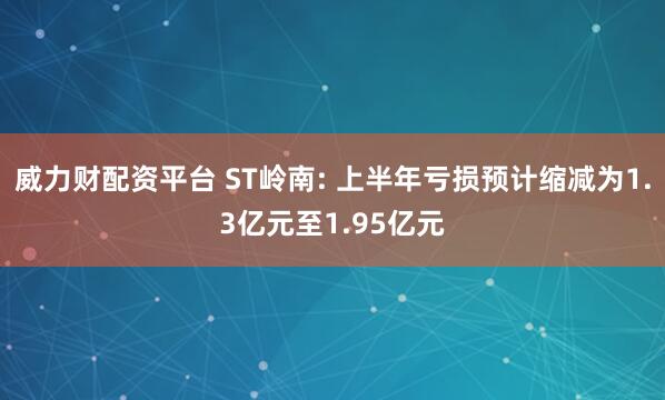 威力财配资平台 ST岭南: 上半年亏损预计缩减为1.3亿元至1.95亿元