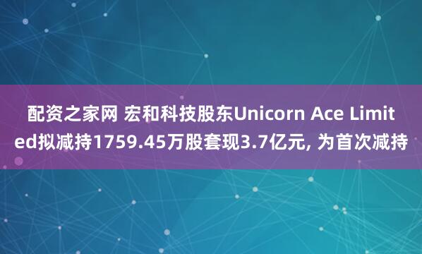 配资之家网 宏和科技股东Unicorn Ace Limited拟减持1759.45万股套现3.7亿元, 为首次减持