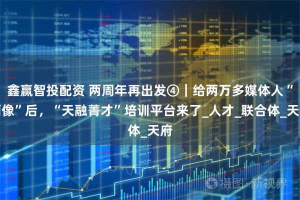 鑫赢智投配资 两周年再出发④｜给两万多媒体人“画像”后，“天融菁才”培训平台来了_人才_联合体_天府