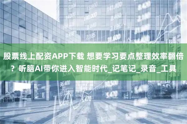 股票线上配资APP下载 想要学习要点整理效率翻倍？听脑AI带你进入智能时代_记笔记_录音_工具