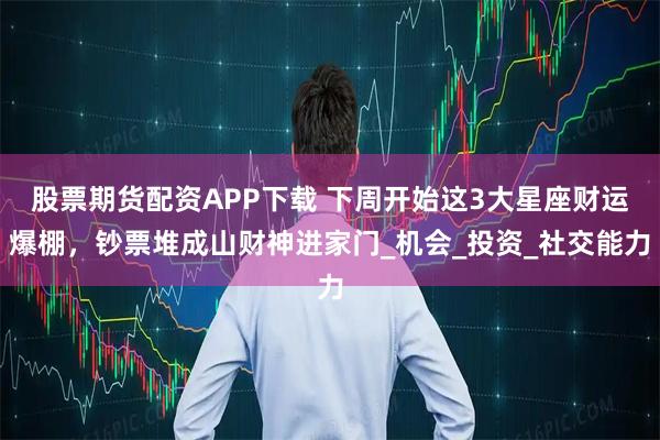 股票期货配资APP下载 下周开始这3大星座财运爆棚，钞票堆成山财神进家门_机会_投资_社交能力