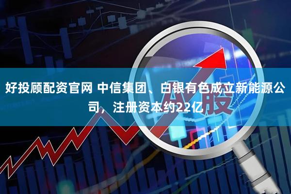 好投顾配资官网 中信集团、白银有色成立新能源公司，注册资本约22亿