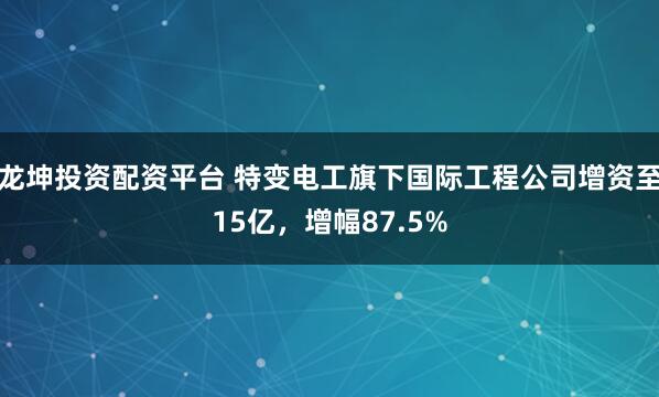 龙坤投资配资平台 特变电工旗下国际工程公司增资至15亿，增幅87.5%