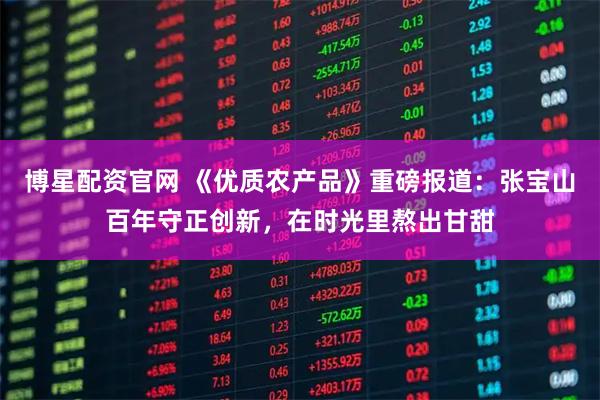 博星配资官网 《优质农产品》重磅报道：张宝山百年守正创新，在时光里熬出甘甜